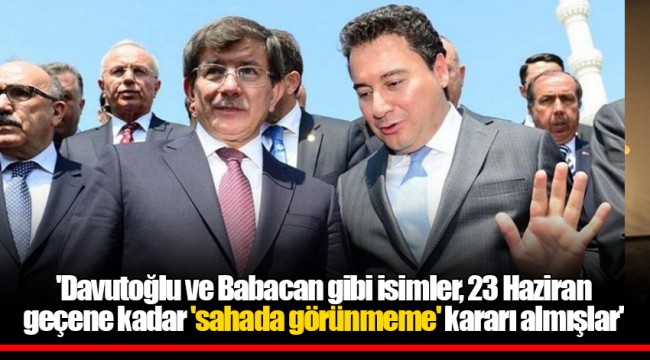 'Davutoğlu ve Babacan gibi isimler, 23 Haziran geçene kadar 'sahada görünmeme' kararı almışlar'