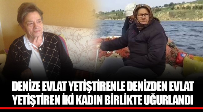 DENİZE EVLAT YETİŞTİRENLE DENİZDEN EVLAT YETİŞTİREN İKİ KADIN BİRLİKTE UĞURLANDI