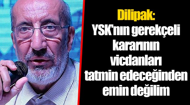 Dilipak: YSK'nın gerekçeli kararının vicdanları tatmin edeceğinden emin değilim