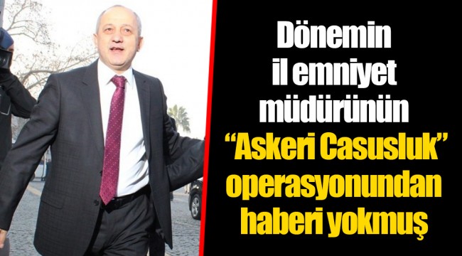Dönemin il emniyet müdürünün “Askeri Casusluk” operasyonundan haberi yokmuş