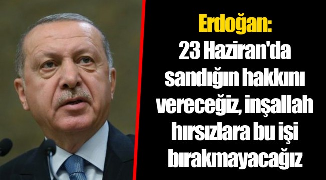 Erdoğan: 23 Haziran'da sandığın hakkını vereceğiz, inşallah hırsızlara bu işi bırakmayacağız