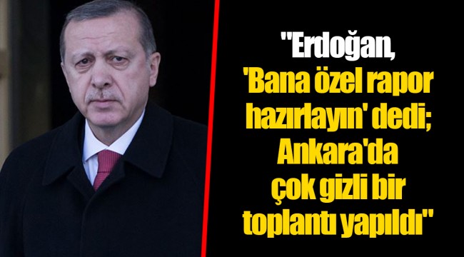 "Erdoğan, 'Bana özel rapor hazırlayın' dedi; Ankara'da çok gizli bir toplantı yapıldı"