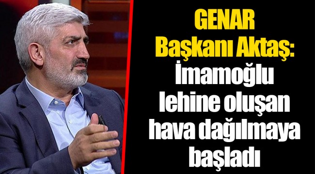 GENAR Başkanı Aktaş: İmamoğlu lehine oluşan hava dağılmaya başladı