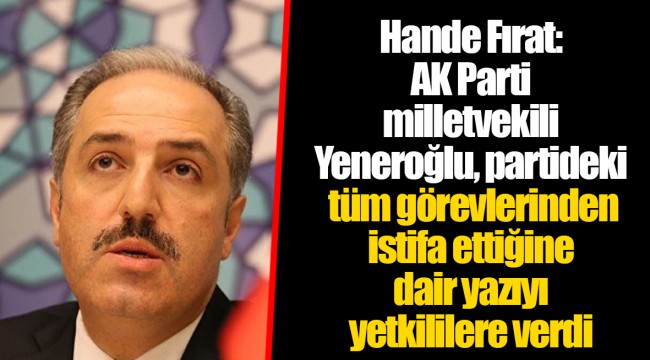 Hande Fırat: AK Parti milletvekili Yeneroğlu, partideki tüm görevlerinden istifa ettiğine dair yazıyı yetkililere verdi