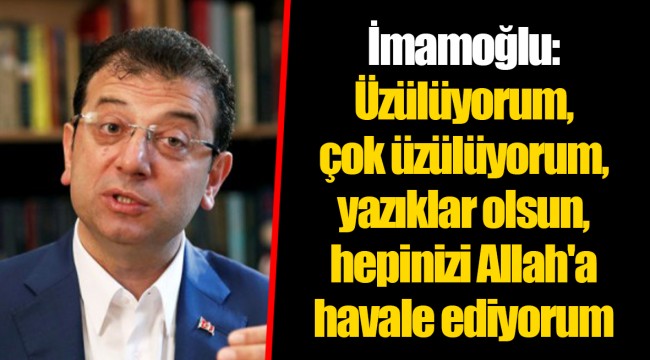 İmamoğlu: Üzülüyorum, çok üzülüyorum, yazıklar olsun, hepinizi Allah'a havale ediyorum