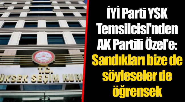 İYİ Parti YSK Temsilcisi'nden AK Partili Özel'e: Sandıkları bize de söyleseler de öğrensek