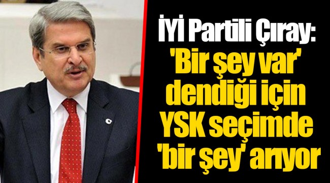 İYİ Partili Çıray: 'Bir şey var' dendiği için YSK seçimde 'bir şey' arıyor