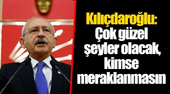 Kılıçdaroğlu: Çok güzel şeyler olacak, kimse meraklanmasın