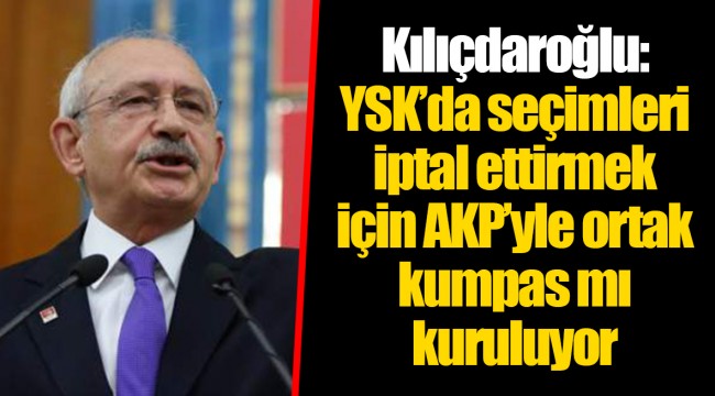 Kılıçdaroğlu: YSK’da seçimleri iptal ettirmek için AKP’yle ortak kumpas mı kuruluyor