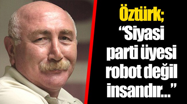 Öztürk; “Siyasi parti üyesi robot değil insandır...”