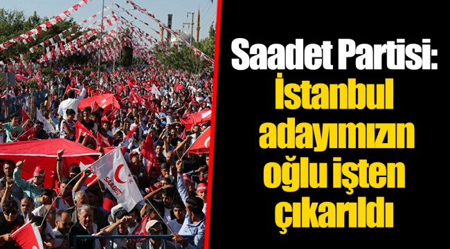 Saadet Partisi: İstanbul adayımızın oğlu işten çıkarıldı
