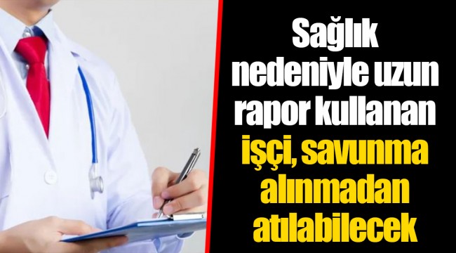 Sağlık nedeniyle uzun rapor kullanan işçi, savunma alınmadan atılabilecek