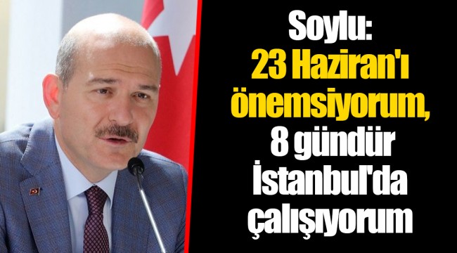 Soylu: 23 Haziran'ı önemsiyorum, 8 gündür İstanbul'da çalışıyorum