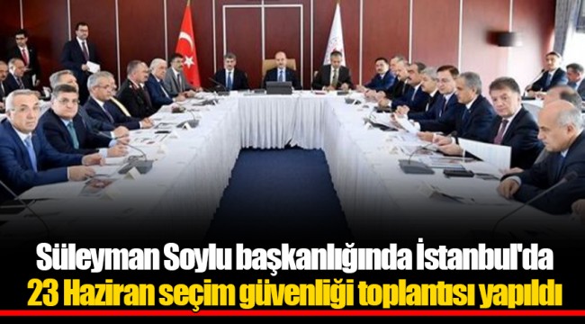 Süleyman Soylu başkanlığında İstanbul'da 23 Haziran seçim güvenliği toplantısı yapıldı