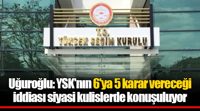 Uğuroğlu: YSK'nın 6'ya 5 karar vereceği iddiası siyasi kulislerde konuşuluyor