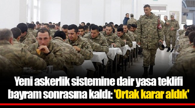 Yeni askerlik sistemine dair yasa teklifi bayram sonrasına kaldı: 'Ortak karar aldık'