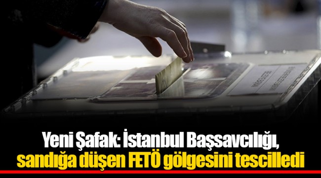 Yeni Şafak: İstanbul Başsavcılığı, sandığa düşen FETÖ gölgesini tescilledi