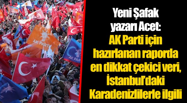 Yeni Şafak yazarı Acet: AK Parti için hazırlanan raporda en dikkat çekici veri, İstanbul’daki Karadenizlilerle ilgili