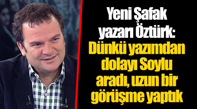 Yeni Şafak yazarı Öztürk: Dünkü yazımdan dolayı Soylu aradı, uzun bir görüşme yaptık