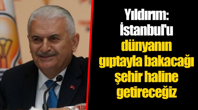 Yıldırım: İstanbul'u dünyanın gıptayla bakacağı şehir haline getireceğiz