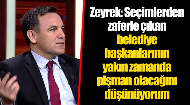 Zeyrek: Seçimlerden zaferle çıkan belediye başkanlarının yakın zamanda pişman olacağını düşünüyorum