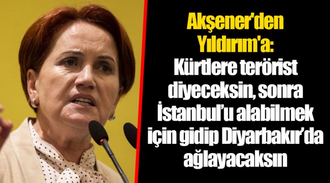 Akşener'den Yıldırım'a: Kürtlere terörist diyeceksin, sonra İstanbul’u alabilmek için gidip Diyarbakır’da ağlayacaksın