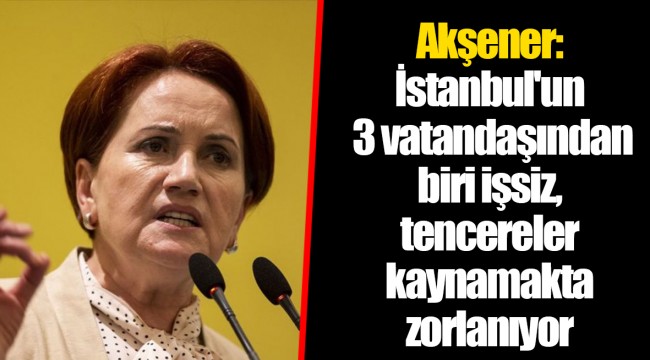 Akşener: İstanbul'un 3 vatandaşından biri işsiz, tencereler kaynamakta zorlanıyor