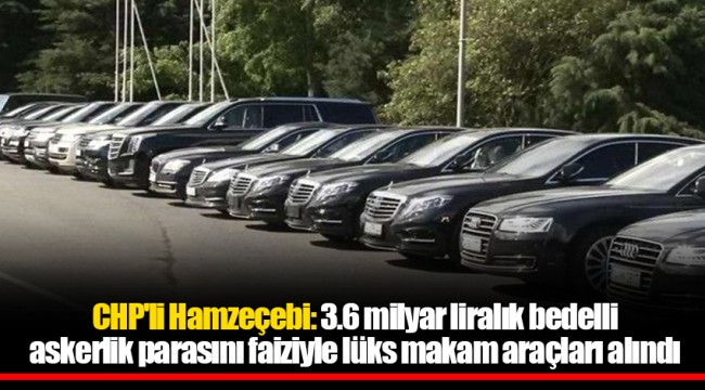 CHP'li Hamzeçebi: 3.6 milyar liralık bedelli askerlik parasını faiziyle lüks makam araçları alındı