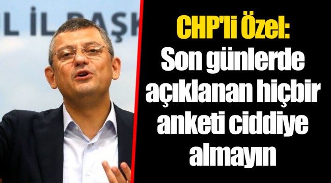 CHP'li Özel: Son günlerde açıklanan hiçbir anketi ciddiye almayın