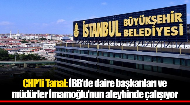 CHP'li Tanal: İBB'de daire başkanları ve müdürler İmamoğlu'nun aleyhinde çalışıyor