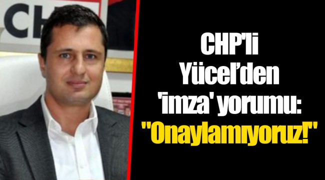 CHP'li Yücel’den 'imza' yorumu: "Onaylamıyoruz!"