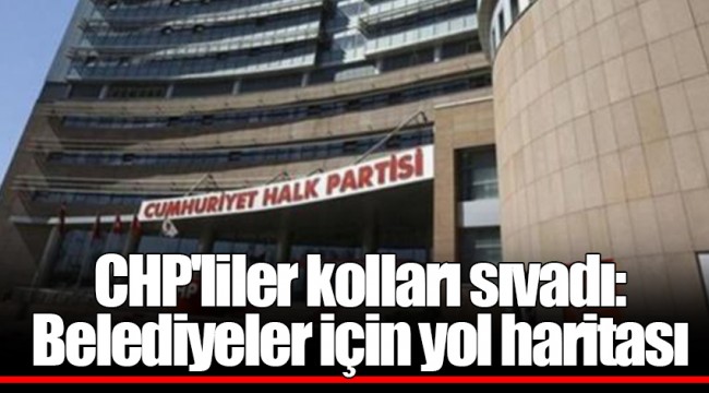 CHP'liler kolları sıvadı: Belediyeler için yol haritası