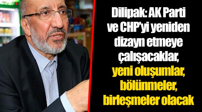 Dilipak: AK Parti ve CHP’yi yeniden dizayn etmeye çalışacaklar, yeni oluşumlar, bölünmeler, birleşmeler olacak