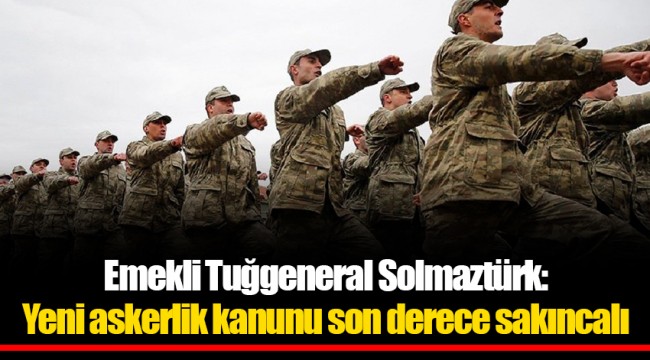 Emekli Tuğgeneral Solmaztürk: Yeni askerlik kanunu son derece sakıncalı
