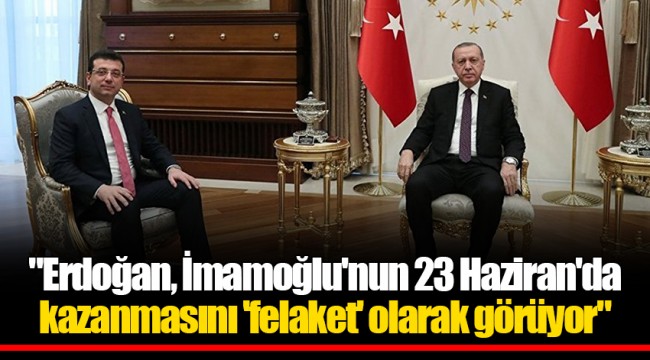 "Erdoğan, İmamoğlu'nun 23 Haziran'da kazanmasını 'felaket' olarak görüyor"