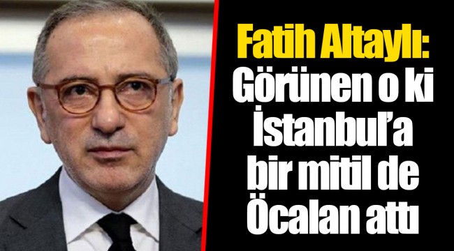 Fatih Altaylı: Görünen o ki İstanbul’a bir mitil de Öcalan attı