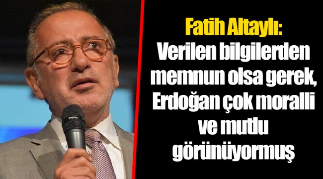 Fatih Altaylı: Verilen bilgilerden memnun olsa gerek, Erdoğan çok moralli ve mutlu görünüyormuş