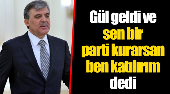 Gül geldi ve sen bir parti kurarsan ben katılırım dedi