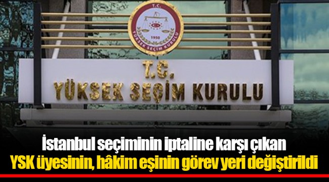 İstanbul seçiminin iptaline karşı çıkan YSK üyesinin, hâkim eşinin görev yeri değiştirildi