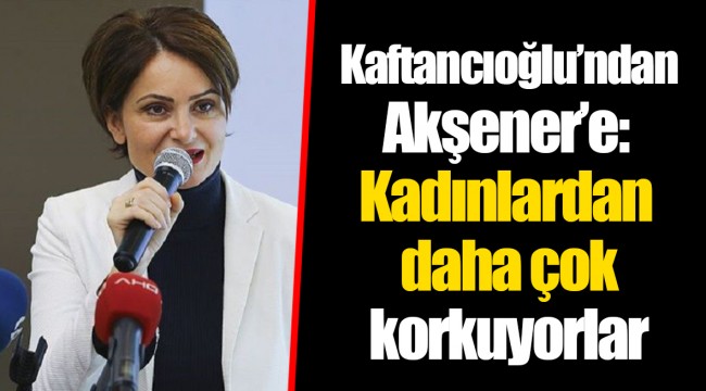 Kaftancıoğlu’ndan Akşener’e: Kadınlardan daha çok korkuyorlar