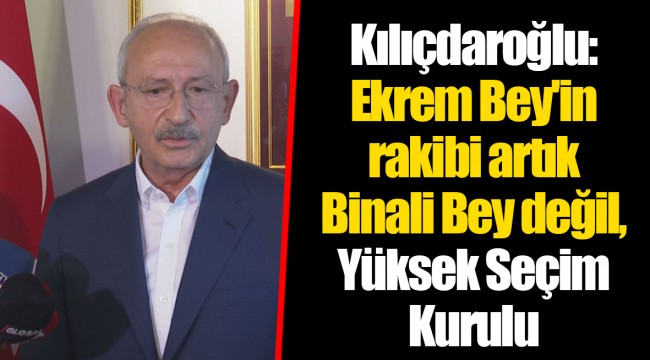 Kılıçdaroğlu: Ekrem Bey'in rakibi artık Binali Bey değil, Yüksek Seçim Kurulu