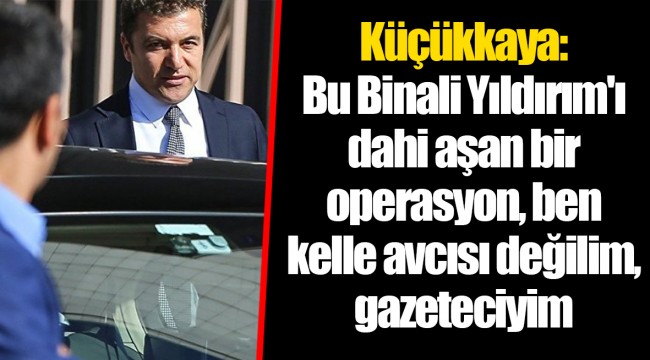 Küçükkaya: Bu Binali Yıldırım'ı dahi aşan bir operasyon, ben kelle avcısı değilim, gazeteciyim