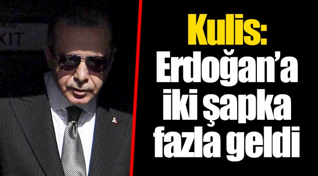 Kulis: Erdoğan’a iki şapka fazla geldi