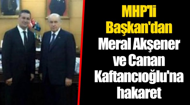 MHP'li Başkan'dan Meral Akşener ve Canan Kaftancıoğlu'na hakaret