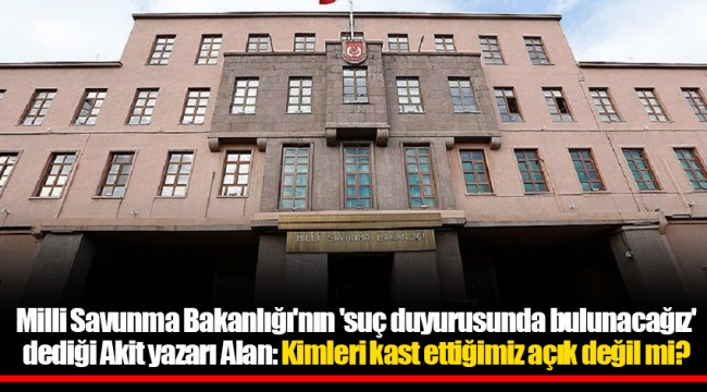 Milli Savunma Bakanlığı'nın 'suç duyurusunda bulunacağız' dediği Akit yazarı Alan: Kimleri kast ettiğimiz açık değil mi?
