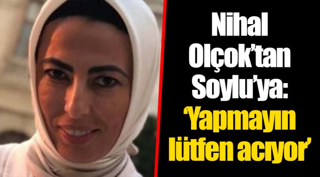 Nihal Olçok’tan Soylu’ya: ‘Yapmayın lütfen acıyor’