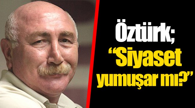 Öztürk; “Siyaset yumuşar mı?”