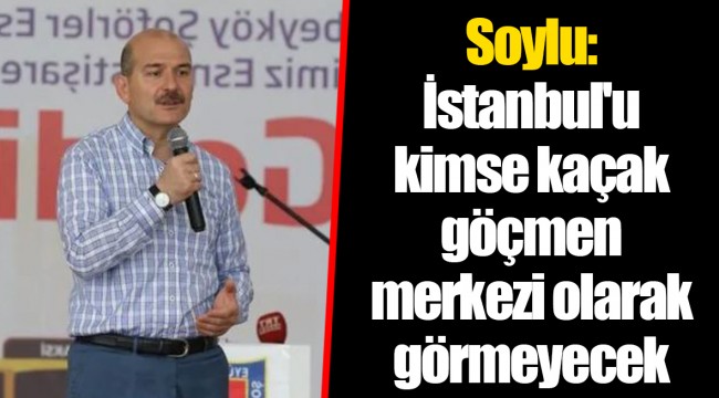 Soylu: İstanbul'u kimse kaçak göçmen merkezi olarak görmeyecek