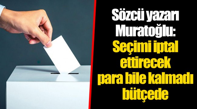 Sözcü yazarı Muratoğlu: Seçimi iptal ettirecek para bile kalmadı bütçede