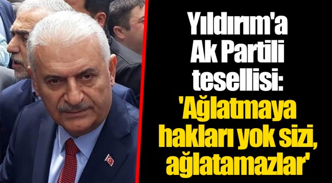 Yıldırım'a Ak Partili tesellisi: 'Ağlatmaya hakları yok sizi, ağlatamazlar'